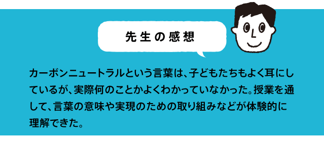 カーボンニュートラルという言葉は、子どもたちもよく耳にしているが、実際何のことかよくわかっていなかった。授業を通して、言葉の意味や実現のための取り組みなどが体験的に理解できた。