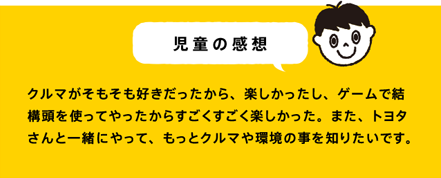 児童の感想 クルマがそもそも好きだったから、楽しかったし、ゲームで結構頭を使ってやったからすごくすごく楽しかった。また、トヨタさんと一緒にやって、もっとクルマや環境の事を知りたいです。