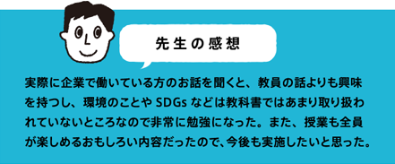 先生の感想 実際に企業で働いている方のお話を聞くと、教員の話よりも興味を持つし、環境のことやSDGsなどは教科書ではあまり取り扱われていないところなので非常に勉強になった。また、授業も全員が楽しめるおもしろい内容だったので、今後も実施したいと思った。