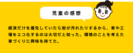 児童の感想 経済だけを優先していたら街が汚れたりするから、車や工場をエコ化するのは大切だと知った。環境のことを考えた車づくりに興味を持てた。