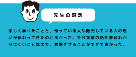 先生の感想 楽しく学べたことと、作っている人や販売している人の思いが伝わってきたのが良かった。社会貢献の話も普段わかりにくいことなので、お聞きすることができて良かった。