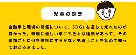 児童の感想 自動車と環境の関係について、SDGsを通じて知れたのが良かった。環境に優しい車にも色々な種類があって、その種類ごとに何を燃料にするかなども違うことを初めて知っておどろきました。