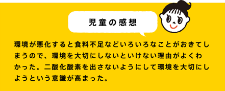児童の感想 環境が悪化すると食料不足などいろいろなことがおきてしまうので、環境を大切にしないといけない理由がよくわかった。二酸化酸素を出さないようにして環境を大切にしようという意識が高まった。