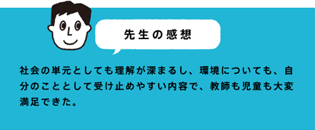 先生の感想 社会の単元としても理解が深まるし、環境についても、自分のこととして受け止めやすい内容で、教師も児童も大変満足できた。