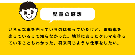 児童の感想 いろんな車を売っているのは知っていたけど、電動車を売っているって知らなかった。地球にあったクルマを作っていることもわかった。将来同じような仕事をしたい。