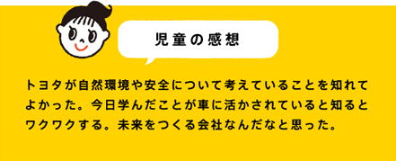 児童の感想 トヨタが自然環境や安全について考えていることを知れてよかった。今日学んだことが車に活かされていると知るとワクワクする。未来をつくる会社なんだなと思った。