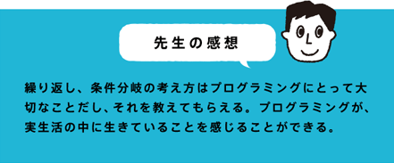 先生の感想 繰り返し、条件分岐の考え方はプログラミングにとって大切なことだし、それを教えてもらえる。プログラミングが、実生活の中に生きていることを感じることができる。