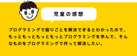 児童の感想 プログラミングで困りごとを解決できるとわかったので、もっともっともっともっとプログラミングを学んで、そんなものをプログラミングで作って解決したい。