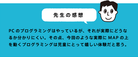 先生の感想 PCのプログラミングはやっているが、それが実際にどうなるか分かりにくい。その点、今回のような実際にMAPの上を動くプログラミングは児童にとって嬉しい体験だと思う。