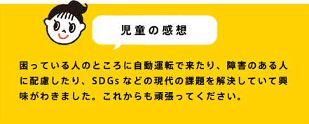 児童の感想 困っている人のところに自動運転で来たり、障害のある人に配慮したり、SDGsなどの現代の課題を解決していて興味がわきました。これからも頑張ってください。