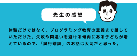 先生の感想 体験だけではなく、プログラミング教育の意義まで話していただけた。失敗や間違いを避ける傾向にある子どもが増えているので、「試行錯誤」のお話は大切だと思った。
