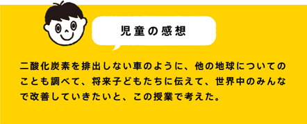 児童の感想 二酸化炭素を排出しない車のように、他の地球についてのことも調べて、将来子どもたちに伝えて、世界中のみんなで改善していきたいと、この授業で考えた。