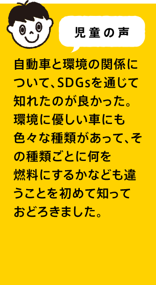 児童の声 自動車と環境の関係について、SDGsを通じて知れたのが良かった。環境に優しい車にも色々な種類があって、その種類ごとに何を燃料にするかなども違うことを初めて知っておどろきました。