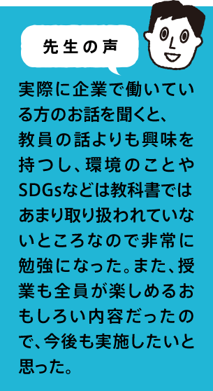 先生の声 実際に企業で働いている方のお話を聞くと、教員の話よりも興味を持つし、環境のことやSDGsなどは教科書ではあまり取り扱われていないところなので非常に勉強になった。また、授業も全員が楽しめるおもしろい内容だったので、今後も実施したいと思った。