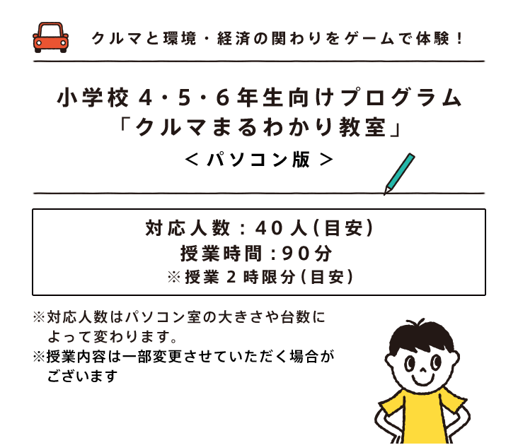 クルマと環境・経済の関わりをゲームで体験！小学校４・５・６年生向けプログラム「クルマまるわかり教室」＜パソコン版＞対応人数：40人（目安）授業時間：90分 ※授業2時限分（目安）※対応人数はパソコン室の大きさや台数によって変わります。※授業内容は一部変更させていただく場合がございます