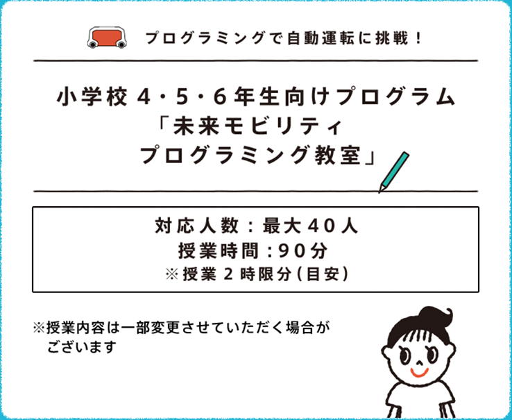 プログラミングで自動運転に挑戦！ 小学校4・5・6年生向けプログラム「未来モビリティ プログラミング教室」対応人数：40人（目安）授業時間：90分 ※授業2時限分（目安）※授業内容は一部変更させていただく場合がございます