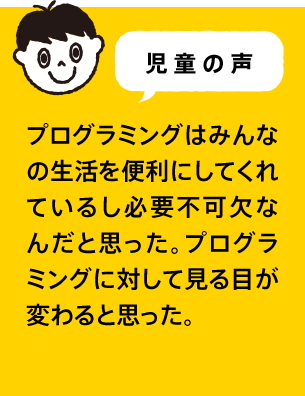 児童の声 プログラミングはみんなの生活を便利にしてくれているし必要不可欠なんだと思った。プログラミングに対して見る目が変わると思った。