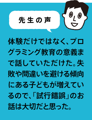 先生の声 体験だけではなく、プログラミング教育の意義まで話していただけた。失敗や間違いを避ける傾向にある子どもが増えているので、「試行錯誤」のお話は大切だと思った。