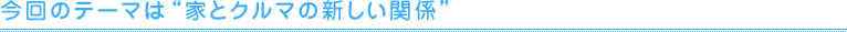 今回のテーマは"家とクルマの新しい関係"