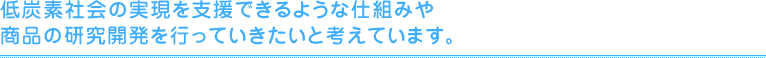 低炭素社会の実現を支援できるような仕組みや商品の研究開発を行っていきたいと考えています。