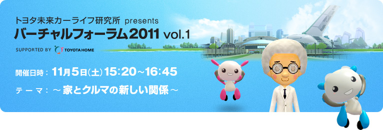トヨタ未来カーライフ研究所 presents バーチャルフォーラム2011 vol.1 supported by TOYOTA HOME　開催日時：2011年11月5日（土）15:20～16:45　テーマ：～家とクルマの新しい関係～