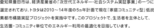 愛知県豊田市は、経済産業省の「次世代エネルギー・社会システム実証事業」の一つに選定されており、トヨタは2010～14年度の5ヵ年計画で現在『家庭コミュニティ型』低炭素都市構築実証プロジェクトを実施中です。このプロジェクトで、生活者を主体として、生活圏・コミュニティ単位でのエネルギー利用の最適化を目指しています。