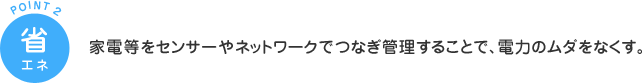POINT2 省エネ：家電等をセンサーやネットワークでつなぎ管理することで、電力のムダをなくす。