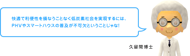 久留間博士「快適で利便性を損なうことなく低炭素社会を実現するには、PHVやスマートハウスの普及が不可欠ということじゃな！」